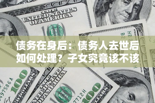 济南债务在身后：债务人去世后如何处理？子女究竟该不该还钱？