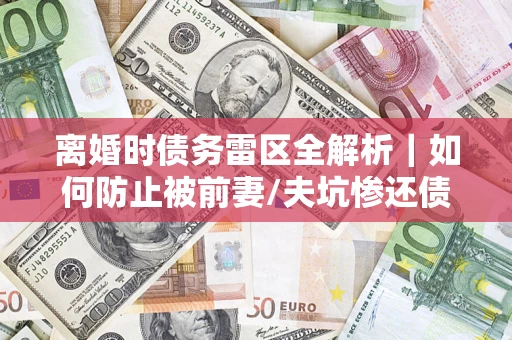 济南离婚时债务雷区全解析｜如何防止被前妻/夫坑惨还债？